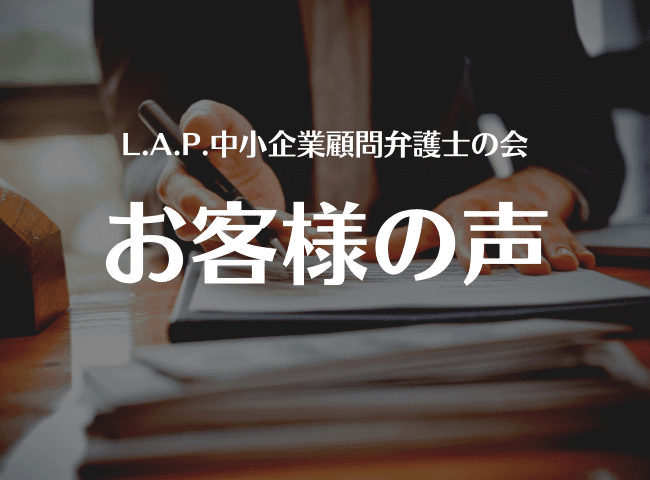 L.A.P.中小企業顧問弁護士の会ご利用のお客様の声「気さくで話しやすい」「親身になって話を聞いてくれた」「相談できて心から安心できた」とのお声を多くいただきます